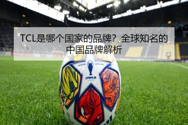 TCL是哪个国家的品牌？全球知名的中国品牌解析